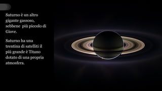 Saturno è un altro
gigante gassoso,
sebbene più piccolo di
Giove.
Saturno ha una
trentina di satelliti il
più grande è Titano
dotato di una propria
atmosfera.
 