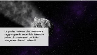 Le poche meteore che riescono a
raggiungere la superficie terrestre
prima di consumarsi del tutto
vengono chiamati meteoriti
 