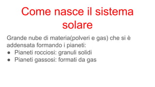Grande nube di materia(polveri e gas) che si è
addensata formando i pianeti:
● Pianeti rocciosi: granuli solidi
● Pianeti gassosi: formati da gas
Come nasce il sistema
solare
 