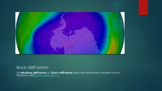 Buco dell’ozono
La riduzione dell'ozono e il buco nell'ozono sono due fenomeni connessi con la
riduzione dell'ozono stratosferico.
 