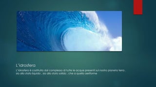 L’idrosfera
L’idrosfera è costituita dal complesso di tutte le acque presenti sul nostro pianeta terra ,
sia allo stato liquido , sia allo stato solido , che a quello aeriforme
 