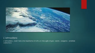 L’atmosfera
L’atmosfera , cioè l’aria che respiriamo è tutto un miscuglio di gas : azoto , ossigeno , anidride
carbonica
 