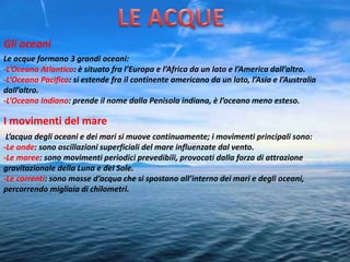 Gli oceani
Le acque formano 3 grandi oceani:
-L’Oceano Atlantico: è situato fra l’Europa e l’Africa da un lato e l’America dall’altro.
-L’Oceano Pacifico: si estende fra il continente americano da un lato, l’Asia e l’Australia
dall’altro.
-L’Oceano Indiano: prende il nome dalla Penisola indiana, è l’oceano meno esteso.
I movimenti del mare
L’acqua degli oceani e dei mari si muove continuamente; i movimenti principali sono:
-Le onde: sono oscillazioni superficiali del mare influenzate dal vento.
-Le maree: sono movimenti periodici prevedibili, provocati dalla forza di attrazione
gravitazionale della Luna e del Sole.
-Le correnti: sono masse d’acqua che si spostano all’interno dei mari e degli oceani,
percorrendo migliaia di chilometri.
 