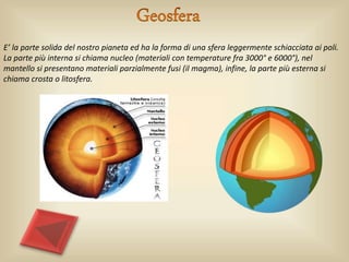 E’ la parte solida del nostro pianeta ed ha la forma di una sfera leggermente schiacciata ai poli.
La parte più interna si chiama nucleo (materiali con temperature fra 3000° e 6000°), nel
mantello si presentano materiali parzialmente fusi (il magma), infine, la parte più esterna si
chiama crosta o litosfera.
 