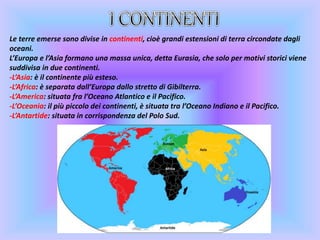 Le terre emerse sono divise in continenti, cioè grandi estensioni di terra circondate dagli
oceani.
L’Europa e l’Asia formano una massa unica, detta Eurasia, che solo per motivi storici viene
suddivisa in due continenti.
-L’Asia: è il continente più esteso.
-L’Africa: è separata dall’Europa dallo stretto di Gibilterra.
-L’America: situata fra l’Oceano Atlantico e il Pacifico.
-L’Oceania: il più piccolo dei continenti, è situata tra l’Oceano Indiano e il Pacifico.
-L’Antartide: situata in corrispondenza del Polo Sud.
 