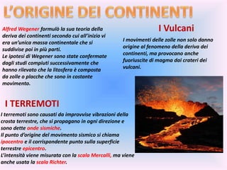 Alfred Wegener formulò la sua teoria della
deriva dei continenti secondo cui all’inizio vi
era un’unica massa continentale che si
suddivise poi in più parti.
Le ipotesi di Wegener sono state confermate
dagli studi compiuti successivamente che
hanno rilevato che la litosfera è composta
da zolle o placche che sono in costante
movimento.
I Vulcani
I movimenti delle zolle non solo danno
origine al fenomeno della deriva dei
continenti, ma provocano anche
fuoriuscite di magma dai crateri dei
vulcani.
I TERREMOTI
I terremoti sono causati da improvvise vibrazioni della
crosta terrestre, che si propagano in ogni direzione e
sono dette onde sismiche.
Il punto d’origine del movimento sismico si chiama
ipocentro e il corrispondente punto sulla superficie
terrestre epicentro.
L’intensità viene misurata con la scala Mercalli, ma viene
anche usata la scala Richter.
 