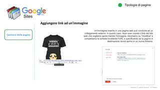 Sites
Gestione delle pagine
Tipologie di pagina
Modulo 2: quarta lezione - A. Todaro
Aggiungere link ad un'immagine
Un'immagine inserita in una pagina web può condurre ad un
collegamento esterno: in questo caso, dopo aver copiato il link del sito
web che vogliamo aprire tramite l'immagine, clicchiamo su "modifica" e
completiamo la scheda incollando l'URL e specificando se la pagina di
destinazione dovrà aprirsi in un nuova finestra.
 