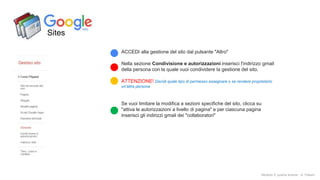 Sites
ACCEDI alla gestione del sito dal pulsante "Altro"
Nella sezione Condivisione e autorizzazioni inserisci l'indirizzo gmail
della persona con la quale vuoi condividere la gestione del sito.
ATTENZIONE! Decidi quale tipo di permesso assegnare o se rendere proprietario
un'altra persona
Se vuoi limitare la modifica a sezioni specifiche del sito, clicca su
"attiva le autorizzazioni a livello di pagina" e per ciascuna pagina
inserisci gli indirizzi gmail dei "collaboratori"
Modulo 2: quarta lezione - A. Todaro
 