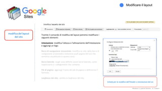 Sites
modifica del layout
del sito
Modificare il layout
Modulo 2: quarta lezione - A. Todaro
Tramite il comando di modifica del layout potremo modificare i
seguenti elementi:
Intestazione: modifica l'altezza e l'allineamento dell'intestazione
e aggiungi un logo.
Barra di navigazione orizzontale: modifica lo stile della barra di
navigazione orizzontale e seleziona quali pagine del tuo sito
verranno visualizzate in questa zona.
Barra laterale: scegli cosa definire come barra laterale, come
organizzarla e i collegamenti che contiene
Piè di pagina: aggiungi il testo del piè di pagina e definiscine il
formato.
Larghezza del sito: cambia la larghezza del sito.
Scheda per la modifica dell'Header o intestazione del sio
 