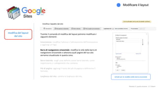 Sites
modifica del layout
del sito
Modificare il layout
Modulo 2: quarta lezione - A. Todaro
Tramite il comando di modifica del layout potremo modificare i
seguenti elementi:
Intestazione: modifica l'altezza e l'allineamento dell'intestazione
e aggiungi un logo.
Barra di navigazione orizzontale: modifica lo stile della barra di
navigazione orizzontale e seleziona quali pagine del tuo sito
verranno visualizzate in questa zona.
Barra laterale: scegli cosa definire come barra laterale, come
organizzarla e i collegamenti che contiene
Piè di pagina: aggiungi il testo del piè di pagina e definiscine il
formato.
Larghezza del sito: cambia la larghezza del sito. Schede per la modifica della barra orizzontale
 