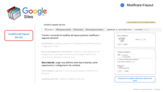 Sites
modifica del layout
del sito
Modificare il layout
Modulo 2: quarta lezione - A. Todaro
Tramite il comando di modifica del layout potremo modificare i
seguenti elementi:
Intestazione: modifica l'altezza e l'allineamento dell'intestazione
e aggiungi un logo.
Barra di navigazione orizzontale: modifica lo stile della barra di
navigazione orizzontale e seleziona quali pagine del tuo sito
verranno visualizzate in questa zona.
Barra laterale: scegli cosa definire come barra laterale, come
organizzarla e i collegamenti che contiene
Piè di pagina: aggiungi il testo del piè di pagina e definiscine il
formato.
Larghezza del sito: cambia la larghezza del sito. Schede per la modifica della barra laterale del
menu
 