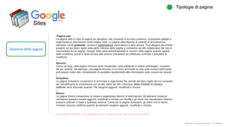Sites
Gestione delle pagine
Tipologie di pagina
Modulo 2: quarta lezione - A. Todaro
•Pagina web
La pagina web è il tipo di pagina più semplice, che consente di scrivere contenuti, incorporare gadget e
organizzare le informazioni come meglio credi. La pagina web dispone di controlli di formattazione
standard, come grassetto, corsivo e sottolineatura, punti elenco e altro ancora. Puoi allegare documenti
presenti sul tuo disco rigido nella parte inferiore della pagina e consentire ad altri collaboratori del sito di
commentare le tue pagine. Google Sites salva periodicamente le versioni della pagina quando apporti
delle modifiche, quindi è facile tornare alle versioni precedenti per effettuare confronti o annullare le
modifiche.
•
Annunci
Come nei blog, nelle pagine Annunci sono visualizzati i post pubblicati in ordine cronologico, iniziando
dal più recente. Ad esempio, una pagina Annunci in cui sono archiviate le note sulle riunioni settimanali
può essere molto utile, consentendo di accedere rapidamente alle informazioni sulle riunioni più recenti.
•
Schedario
Le pagine Schedario consentono di archiviare e organizzare file caricati dal disco rigido del tuo computer
per semplificarne la condivisione con gli altri utenti del sito. Chiunque abbia richiesto di ricevere
notifiche verrà informato quando i file vengono aggiunti, modificati o rimossi.
•
Elenco
Le pagine Elenco consentono di creare e organizzare elenchi di informazioni. Gli elementi contenuti
nell'elenco possono essere aggiunti, modificati e rimossi con facilità e gli utenti che visualizzano l'elenco
possono ordinarli in base a qualsiasi colonna. Come per le pagine Schedario, gli utenti che lo hanno
richiesto ricevono notifiche quando gli elementi vengono aggiunti, modificati o rimossi.
Dalla guida di Google…se imparate bene a utilizzarla scoprirete moltissime funzioni!
 