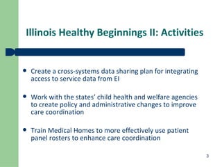 Illinois Healthy Beginnings II: Activities Create a cross-systems data sharing plan for integrating access to service data from EI Work with the states’ child health and welfare agencies to create policy and administrative changes to improve care coordination Train Medical Homes to more effectively use patient panel rosters to enhance care coordination 