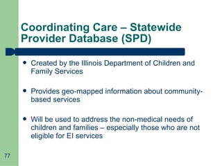 Coordinating Care – Statewide Provider Database (SPD) Created by the Illinois Department of Children and Family Services Provides geo-mapped information about community-based services Will be used to address the non-medical needs of children and families – especially those who are not eligible for EI services 