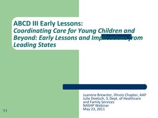ABCD III Early Lessons:  Coordinating Care for Young Children and Beyond: Early Lessons and Implications from Leading States Juanona Brewster, Illinois Chapter, AAP Julie Doetsch, IL Dept. of Healthcare and Family Services NASHP Webinar May 23, 2011 