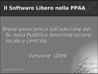 Il Software Libero nella PPAA



Breve panoramica sull'adozione del
 SL nella Pubblica Amministrazione,
 locale e centrale.


                        Versione: LD09

Linux Day 2009 – Como
 