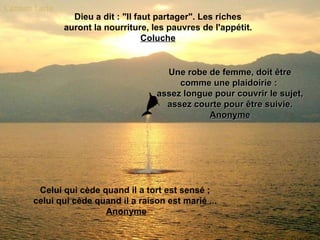 Dieu a dit : "Il faut partager". Les riches
       auront la nourriture, les pauvres de l'appétit.
                            Coluche


                                Une robe de femme, doit être
                                   comme une plaidoirie :
                              assez longue pour couvrir le sujet,
                                assez courte pour être suivie.
                                         Anonyme




 Celui qui cède quand il a tort est sensé ;
celui qui cède quand il a raison est marié ...
                 Anonyme
 