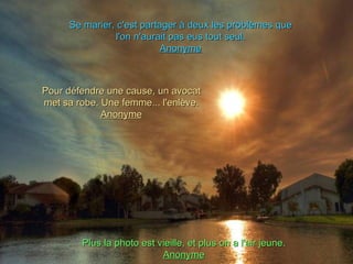 Se marier, c'est partager à deux les problèmes que
               l'on n'aurait pas eus tout seul.
                           Anonyme



Pour défendre une cause, un avocat
met sa robe. Une femme... l'enlève.
             Anonyme




        Plus la photo est vieille, et plus on a l'air jeune.
                           Anonyme
 