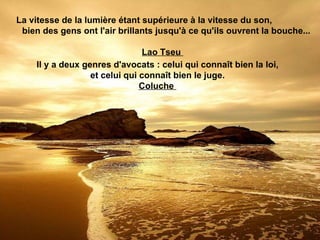 La vitesse de la lumière étant supérieure à la vitesse du son,
 bien des gens ont l'air brillants jusqu'à ce qu'ils ouvrent la bouche...

                                 Lao Tseu
     Il y a deux genres d'avocats : celui qui connaît bien la loi,
                   et celui qui connaît bien le juge.
                                Coluche
 
