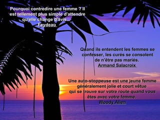 Pourquoi contredire une femme ? Il
est tellement plus simple d'attendre
       qu'elle change d'avis...
               Feydeau




                                 Quand ils entendent les femmes se
                                 confesser, les curés se consolent
                                      de n’être pas mariés.
                                         Armand Salacroix


                           Une auto-stoppeuse est une jeune femme
                               généralement jolie et court vêtue
                           qui se trouve sur votre route quand vous
                                    êtes avec votre femme.
                                          Woody Allen
 