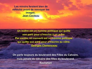 Les miroirs feraient bien de
réfléchir avant de renvoyer les
            images.
         Jean Cocteau




   Un traître est un homme politique qui quitte
        son parti pour s'inscrire à un autre.
  Par contre, un converti est un homme politique
   qui quitte son parti pour s'inscrire au vôtre.
               Georges Clemenceau


On parle toujours du boulevard des Filles du Calvaire,
   mais jamais du calvaire des filles du boulevard.
                      Rochefort
 