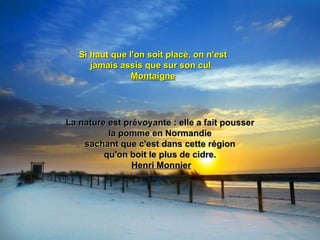 Si haut que l'on soit placé, on n'est
      jamais assis que sur son cul.
                Montaigne




La nature est prévoyante : elle a fait pousser
          la pomme en Normandie
    sachant que c'est dans cette région
         qu'on boit le plus de cidre.
                Henri Monnier
 