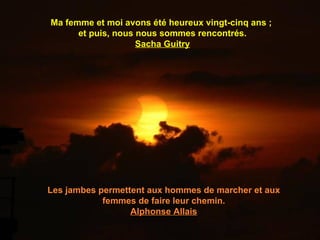 Ma femme et moi avons été heureux vingt-cinq ans ;
      et puis, nous nous sommes rencontrés.
                    Sacha Guitry




Les jambes permettent aux hommes de marcher et aux
            femmes de faire leur chemin.
                  Alphonse Allais
 
