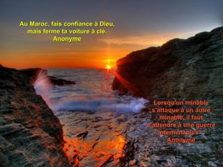 Au Maroc, fais confiance à Dieu,
  mais ferme ta voiture à clé.
           Anonyme




                                     Lorsqu'un minable
                                     s'attaque à un autre
                                         minable, il faut
                                   s'attendre à une guerre
                                      ''interminables" !
                                           Anonyme
 