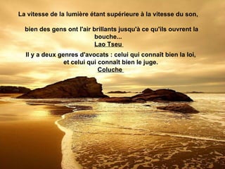 La vitesse de la lumière étant supérieure à la vitesse du son,

  bien des gens ont l'air brillants jusqu'à ce qu'ils ouvrent la
                           bouche...
                           Lao Tseu
  Il y a deux genres d'avocats : celui qui connaît bien la loi,
                et celui qui connaît bien le juge.
                             Coluche
 