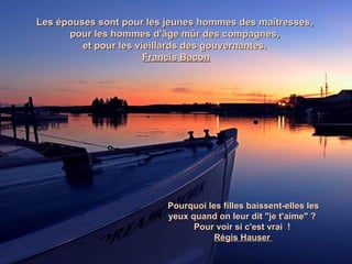 Les épouses sont pour les jeunes hommes des maîtresses,
      pour les hommes d'âge mûr des compagnes,
         et pour les vieillards des gouvernantes.
                       Francis Bacon




                          Pourquoi les filles baissent-elles les
                          yeux quand on leur dit "je t'aime" ?
                                Pour voir si c'est vrai !
                                     Régis Hauser
 