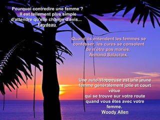 Pourquoi contredire une femme ?
     Il est tellement plus simple
d'attendre qu'elle change d'avis...
                Feydeau


                             Quand ils entendent les femmes se
                             confesser, les curés se consolent
                                  de n’être pas mariés.
                                     Armand Salacroix




                                Une auto-stoppeuse est une jeune
                                femme généralement jolie et court
                                              vêtue
                                  qui se trouve sur votre route
                                   quand vous êtes avec votre
                                             femme.
                                           Woody Allen
 