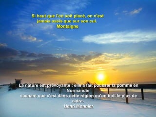 Si haut que l'on soit placé, on n'est
         jamais assis que sur son cul.
                   Montaigne




La nature est prévoyante : elle a fait pousser la pomme en
                      Normandie
 sachant que c'est dans cette région qu'on boit le plus de
                          cidre.
                     Henri Monnier
 