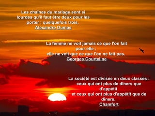 Les chaînes du mariage sont si
lourdes qu'il faut être deux pour les
     porter ; quelquefois trois.
         Alexandre Dumas


              La femme ne voit jamais ce que l'on fait
                             pour elle ;
              elle ne voit que ce que l'on ne fait pas.
                        Georges Courteline



                          La société est divisée en deux classes :
                              ceux qui ont plus de dîners que
                                          d'appétit
                           et ceux qui ont plus d'appétit que de
                                           dîners.
                                         Chamfort
 