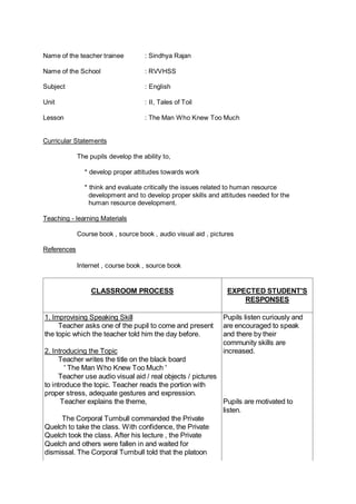 Name of the teacher trainee : Sindhya Rajan
Name of the School : RVVHSS
Subject : English
Unit : II, Tales of Toil
Lesson : The Man Who Knew Too Much
Curricular Statements
The pupils develop the ability to,
* develop proper attitudes towards work
* think and evaluate critically the issues related to human resource
development and to develop proper skills and attitudes needed for the
human resource development.
Teaching - learning Materials
Course book , source book , audio visual aid , pictures
References
Internet , course book , source book
CLASSROOM PROCESS EXPECTED STUDENT'S
RESPONSES
1. Improvising Speaking Skill
Teacher asks one of the pupil to come and present
the topic which the teacher told him the day before.
2. Introducing the Topic
Teacher writes the title on the black board
' The Man Who Knew Too Much '
Teacher use audio visual aid / real objects / pictures
to introduce the topic. Teacher reads the portion with
proper stress, adequate gestures and expression.
Teacher explains the theme,
The Corporal Turnbull commanded the Private
Quelch to take the class. With confidence, the Private
Quelch took the class. After his lecture , the Private
Quelch and others were fallen in and waited for
dismissal. The Corporal Turnbull told that the platoon
Pupils listen curiously and
are encouraged to speak
and there by their
community skills are
increased.
Pupils are motivated to
listen.
 