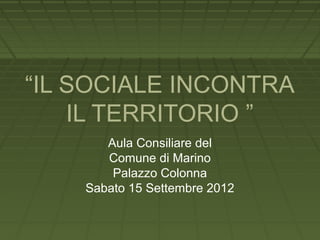 “IL SOCIALE INCONTRA
    IL TERRITORIO ”
       Aula Consiliare del
       Comune di Marino
        Palazzo Colonna
    Sabato 15 Settembre 2012
 