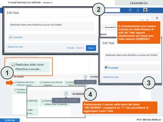 Prof. Michele MaffucciCC-BY-SA
Il social learning con edmodo - versione 3 Calendario
Posizionando il mouse nella barra del titolo
“UN GIORNO” comparirà un “+” che permetterà di
aggiungere nuovi Task
Il completamento può essere
indicato ho dalla finestra di
edit del Task oppure
direttamente sul check box
nella sezione SOMEDAY
1
2
3
4
 