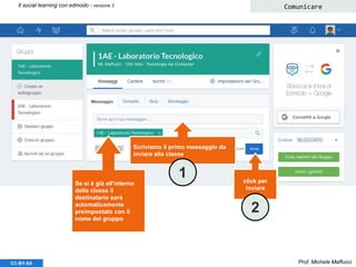 Prof. Michele MaffucciCC-BY-SA
Il social learning con edmodo - versione 3 Comunicare
Scriviamo il primo messaggio da
inviare alla classe
Se si è già all’interno
della classe il
destinatario sarà
automaticamente
preimpostato con il
nome del gruppo
click per
inviare
1
2
 