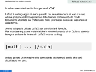 Prof. Michele MaffucciCC-BY-SA
Il social learning con edmodo - versione 3 Formule matematiche
In edmodo è stato inserito il supporto a LaTeX.
LaTeX è un linguaggio di markup usato per la realizzazione di testi e la sua
ottima gestione dell'impaginazione delle formule matematiche lo rende
largamente utilizzato da: matematici, fisici, informatici, sociologi, ingegneri ed
accademici.
Anche Wikipedia utilizza LaTeX per la scrittura di formule.
Per includere equazioni matematiche in note o domanda di un Quiz su edmodo
bisogna scrivere la formula in LaTeX inclusa tra i tag:
[math] ... [/math]
questo genera un’immagine che corrisponde alla formula scritta che sarà
visualizzata nel post.
 