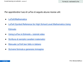 Prof. Michele MaffucciCC-BY-SA
Il social learning con edmodo - versione 3 Formule matematiche
● LaTeX/Mathematics
● LaTeX Symbol Reference for High School Level Mathematics Using
Edmodo
● Using LaTex in Edmodo – tutorial video
● Scrittura di semplici caratteri matematici
● Manuale LaTeX ben fatto in italiano
● Scrivere formula e generare immagine
Per approfondire l’uso di LaTex di seguito alcune risorse utili:
 