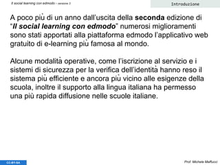 A poco più di un anno dall’uscita della seconda edizione di
“Il social learning con edmodo” numerosi miglioramenti
sono stati apportati alla piattaforma edmodo l’applicativo web
gratuito di e-learning più famosa al mondo.
Alcune modalità operative, come l’iscrizione al servizio e i
sistemi di sicurezza per la verifica dell’identità hanno reso il
sistema più efficiente e ancora più vicino alle esigenze della
scuola, inoltre il supporto alla lingua italiana ha permesso
una più rapida diffusione nelle scuole italiane.
Prof. Michele Maffucci
IntroduzioneIl social learning con edmodo - versione 3
CC-BY-SA
 