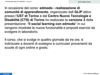 In occasione del corso: edmodo - realizzazione di
comunità di apprendimento, organizzato dall GLIP attivo
presso l’UST di Torino e dal Centro Nuove Tecnologie e
Disabilità (CTS) di Torino ho realizzato la versione 3 della
presentazione: “Il social learning con edmodo” in cui
vengono mostrate le nuove funzionalità e proposti esercizi da
svolgere in laboratorio.
Il corso, che si svolge in quattro giornate da tre ore, è
indirizzato a docenti di sostegno e curriculari provenienti da
scuole di ogni ordine e grado.
Prof. Michele Maffucci
Introduzione
CC-BY-SA
Il social learning con edmodo - versione 3
 