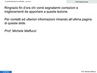 Ringrazio fin d’ora chi vorrà segnalarmi correzioni e
miglioramenti da apportare a questa lezione.
Per contatti ed ulteriori informazioni rimando all’ultima pagina
di queste slide.
Prof. Michele Maffucci
Prof. Michele Maffucci
Introduzione
CC-BY-SA
Il social learning con edmodo - versione 3
 