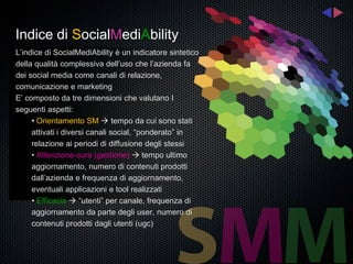 Indice di SocialMediAbility
L’indice di SocialMediAbility è un indicatore sintetico
della qualità complessiva dell’uso che l’azienda fa
dei social media come canali di relazione,
comunicazione e marketing
E’ composto da tre dimensioni che valutano I
seguenti aspetti:
     • Orientamento SM  tempo da cui sono stati
     attivati i diversi canali social, “ponderato” in
     relazione ai periodi di diffusione degli stessi
     • Attenzione-cura (gestione)  tempo ultimo
     aggiornamento, numero di contenuti prodotti
     dall’azienda e frequenza di aggiornamento,
     eventuali applicazioni e tool realizzati
     • Efficacia  “utenti” per canale, frequenza di
     aggiornamento da parte degli user, numero di
     contenuti prodotti dagli utenti (ugc)
 
