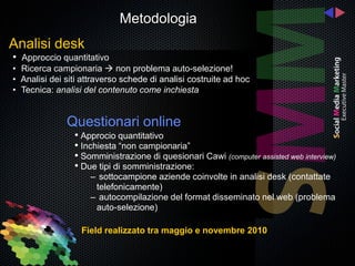 Metodologia
Analisi desk
• Approccio quantitativo
• Ricerca campionaria  non problema auto-selezione!
• Analisi dei siti attraverso schede di analisi costruite ad hoc
• Tecnica: analisi del contenuto come inchiesta


              Questionari online
                • Approcio quantitativo
                • Inchiesta “non campionaria”
                • Somministrazione di quesionari Cawi (computer assisted web interview)
                • Due tipi di somministrazione:
                     – sottocampione aziende coinvolte in analisi desk (contattate
                      telefonicamente)
                     – autocompilazione del format disseminato nel web (problema
                      auto-selezione)

                  Field realizzato tra maggio e novembre 2010
 