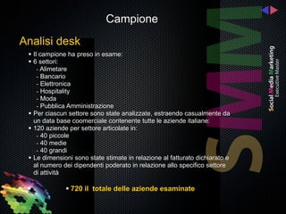 Campione
Analisi desk
  Il campione ha preso in esame:
  6 settori:
     - Alimetare
     - Bancario
     - Elettronica
     - Hospitality
     - Moda
     - Pubblica Amministrazione
  Per ciascun settore sono state analizzate, estraendo casualmente da
   un data base coomerciale contenente tutte le aziende italiane:
  120 aziende per settore articolate in:
     - 40 piccole
     - 40 medie
     - 40 grandi
  Le dimensioni sono state stimate in relazione al fatturato dichiarato e
   al numero dei dipendenti poderato in relazione allo specifico settore
   di attività

               720 il totale delle aziende esaminate
 