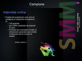 Campione

Interviste online
• Il totale dei questionari cawi ricevuti
  configura un campione complessivo
  di:
      • 120 aziende
      • per il 68% composto da aziende
        le nord
      • Piuttosto ben articolato a livello di
        dimensione aziendale sia a livello
        di fatturato che di numero di
        addetti


              dettagli a pagina 6
 