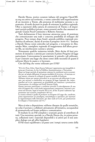 Davide Dozza, storico curatore italiano del progetto OpenOffi-
ce.org era attivo sul territorio, e venne coinvolto nell’organizzazione
di un incontro a Trieste, alla presenza di moltissime persone e, so-
prattutto, di molti decisori in grado di orientare la politica regionale.
Oltre a esponenti della camera di commercio di Trieste e di impor-
tanti società pubblico/private, erano presenti anche due assessori re-
gionali: Gianni Pecol Cominotto e Roberto Antonaz.
Tutti dichiararono il loro interesse attraverso prese di posizione
che comunicavano una reale e concreta possibilità di sviluppo del
progetto. Poco tempo dopo Insiel, azienda pubblica regionale pro-
duttrice di software, decise di avviare il progetto CROSS FVG.3
Insieme
a Davide Dozza venni coinvolto nel progetto, e trovammo in Ales-
sandro Metz, consigliere regionale di maggioranza dell’allora gover-
no Illy, un interlocutore curioso e attento.
Nonostante qualche resistenza iniziale, Metz decise di farsi pro-
motore di iniziative e attività per costruire il primo Progetto di legge
partecipato. Convocammo le associazioni, le aziende e gli utilizzato-
ri per costruire una legge che desse conto delle necessità di quanti il
software libero lo usano e ci lavorano.
Cito dal blog che venne utilizzato per il Pdl:4
“Il FLOSS (Free, Libre, Open Source Software) rappresenta una innegabile ri-
sorsa per il mercato, la PMI, la Pubblica Amministrazione e l’Istruzione.
Dopo un lungo periodo di gestazione esistono le condizioni socio-economi-
che per un’ampia diffusione di questa modalità di licensing, e il mercato or-
mai maturo, consente lo sviluppo di questo modello di business.
Abbiamo inteso per questo procedere in un percorso già abbozzato in pas-
sato, per arrivare a condividere un progetto di legge regionale che, imper-
niandosi sul FLOSS, rappresenti un grimaldello per sostenere e promuovere
l’innovazione e lo sviluppo nel Friuli Venezia Giulia.
Questo percorso partecipato e condiviso prevede il coinvolgimento di una
serie di soggetti che a vario titolo rappresentano competenze, interessi e pre-
senza sul mercato, legati al mondo del FLOSS, al fine di poter realmente rap-
presentare uno scenario complessivo del FVG.
La nostra volontà è quella di produrre un Progetto di Legge che, condiviso,
possa rappresentare un paradigma, metodologico e operativo, per riportare
la rappresentanza nelle istituzioni, per dare ruolo al FLOSS, per promuovere
lo sviluppo e l’innovazione nel FVG.”
Metz si mise a disposizione: sebbene distante da quelle tematiche,
ne colse il portato e collaborò attivamente all’iniziativa, occupandosi
di promuoverla sul fronte politico e comunicativo.
Il risultato fu un Pdl completo e avanzato grazie al contributo di
tutti. Una menzione speciale va a Davide Dozza che, in prima perso-
na, collazionò tutti i materiali disponibili e si attivò per il non sem-
plice dialogo con gli uffici legislativi.
Il Pdl riuscì equilibrato e al passo con i tempi: teneva conto della
101
floss.QXD 29-04-2010 11:12 Pagina 101
 
