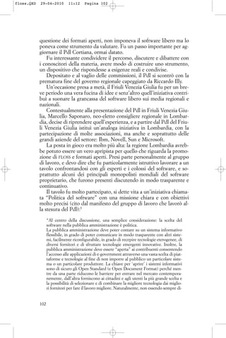 questione dei formati aperti, non imponeva il software libero ma lo
poneva come strumento da valutare. Fu un passo importante per ag-
giornare il Pdl Cortiana, ormai datato.
Fu interessante condividere il percorso, discutere e dibattere con
i conoscitori della materia, avere modo di costruire uno strumento,
un dispositivo che rispondesse a esigenze reali e condivise.
Depositato e al vaglio delle commissioni, il Pdl si scontrò con la
prematura fine del governo regionale capeggiato da Riccardo Illy.
Un’occasione presa a metà, il Friuli Venezia Giulia fu per un bre-
ve periodo una vera fucina di idee e senz’altro quell’iniziativa contri-
buì a suonare la grancassa del software libero sui media regionali e
nazionali.
Contestualmente alla presentazione del Pdl in Friuli Venezia Giu-
lia, Marcello Saponaro, neo-eletto consigliere regionale in Lombar-
dia, decise di riprendere quell’esperienza, e a partire dal Pdl del Friu-
li Venezia Giulia istituì un’analoga iniziativa in Lombardia, con la
partecipazione di molte associazioni, ma anche e soprattutto delle
grandi aziende del settore: Ibm, Novell, Sun e Microsoft.
La posta in gioco era molto più alta: la regione Lombardia avreb-
be potuto essere un vero apripista per quello che riguarda la promo-
zione di FLOSS e formati aperti. Presi parte personalmente al gruppo
di lavoro, e devo dire che fu particolarmente istruttivo lavorare a un
tavolo confrontandosi con gli esperti e i colossi del software, e so-
prattutto alcuni dei principali monopolisti mondiali del software
proprietario, che furono presenti discutendo in modo trasparente e
continuativo.
Il tavolo fu molto partecipato, si dette vita a un’iniziativa chiama-
ta “Politica del software” con una missione chiara e con obiettivi
molto precisi (cito dal manifesto del gruppo di lavoro che lavorò al-
la stesura del Pdl):5
“Al centro della discussione, una semplice considerazione: la scelta del
software nella pubblica amministrazione è politica.
La pubblica amministrazione deve poter contare su un sistema informativo
flessibile, in grado di poter comunicare in modo trasparente con altri siste-
mi, facilmente riconfigurabile, in grado di recepire tecnologie eterogenee, di
diversi fornitori e di sfruttare tecnologie emergenti innovative. Inoltre, la
pubblica amministrazione deve essere “aperta” ai contribuenti consentendo
l’accesso alle applicazioni di e-government attraverso una vasta scelta di piat-
taforme e tecnologie al fine di non imporre al pubblico un particolare siste-
ma o un particolare produttore. La chiave per ‘aprire’ i sistemi informativi
sono di sicuro gli Open Standard (e Open Document Format) perché men-
tre da una parte riducono le barriere per entrare nel mercato contempora-
nemente, dall’altra forniscono ai cittadini e agli utenti la più grande scelta e
la possibilità di selezionare e di combinare la migliore tecnologia dai miglio-
ri fornitori per fare il lavoro migliore. Naturalmente, non essendo sempre di-
102
floss.QXD 29-04-2010 11:12 Pagina 102
 