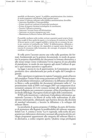sponibile un’alternativa ‘aperta’, la pubblica amministrazione deve insistere
in modo pragmatico sull’adozione degli standard aperti.
In sintesi, il software utilizzato nella pubblica amministrazione dovrebbe:
– Assicurare flessibilità e l’interoperabilità;
– Evitare vincoli nei confronti di particolari produttori;
– Evitare di imporre decisioni tecnologiche ai contribuenti;
– Favorire l’efficacia economica;
– Assicurare l’accesso futuro all’informazione;
– Assicurare un terreno omogeneo per tutti;
– Massimizzare la libertà d’azione dell’utente finale.
È possibile, mediante scelte oculate, arrivare a garantire questi scopi se la po-
litica sceglie le linee guida da seguire e ci si propone di costituire un Tavolo
di lavoro aperto a tutti i soggetti pubblici e privati che ne vorranno far par-
te per costruire in Lombardia una “lobby” di alfabetizzazione, diffusione e
sostegno per tutto il software che risponderà ai requisiti sopra descritti at-
traverso lo strumento della formazione, dei convegni, di proposte di legge
condivise e bi-partisan.”
Si volle porre l’accento ancora una volta sulla questione dei for-
mati, fondamentale per la gestione documentale, in modo da garan-
tire la perpetua disponibilità dei documenti in formato elettronico; e
allo stesso tempo venne evidenziata l’ovvia esigenza di una pluralità
di piattaforme, in modo da non imporre agli utenti l’utilizzo di que-
sto o quel sistema operativo o applicativo.
La legge è ancora in via di approvazione, la Commissione attività
produttive deve calendarizzarla per porla al vaglio del Consiglio re-
gionale.
Altre esperienze si registrano in regione Campania: grazie al lavoro
del consigliere Tonino Scala venne presentato un Pdl “Norme in mate-
ria di pluralismo informatico, sull’adozione e la diffusione del softwa-
re libero e sulla portabilità dei documenti informatici nella PA”. La
presentazione risale al 2005 e nel maggio 2007 vari componenti di as-
sociazioni campane di FLOSS vennero invitate alle audizioni tenutesi
presso la Regione per commenti e proposte, al fine di predisporre il te-
sto finale della legge. Il progetto risulta al vaglio delle commissioni.
Il Pdl vuole incentivare e valorizzare il pluralismo informatico, ga-
rantendo l’accesso e la libertà di scelta nella realizzazione di piat-
taforme informatiche, eliminando ogni barriera dovuta alla diversità
di standard informatici, e favorire la diffusione e lo sviluppo del
software libero.
La peculiarità di questa proposta è l’obbligo da parte del fornito-
re di permettere alla Regione la modificabilità del software sorgente.
Infatti l’art. 5, comma 2 recita “La PA regionale, nella scelta dei pro-
grammi per elaboratore elettronico necessari alla propria attività, pri-
vilegia programmi appartenenti alla categoria del software libero o,
in alternativa, a codice sorgente aperto. Qualora venga privilegiato
103
floss.QXD 29-04-2010 11:12 Pagina 103
 