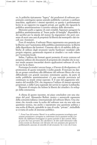 vo, le politiche tipicamente “legacy” dei produttori di software pro-
prietario costringono spesso aziende pubbliche e private a cambiare
macchine, applicativi e sistemi operativi; se questo è perfettamente
lecito in un rapporto tra soggetti privati, per quello che riguarda la
pubblica amministrazione è corretto valutare delle alternative.
Dottorini parlò a ragione di costi evitabili, Saponaro paragonò la
pubblica amministrazione al “buon padre di famiglia” disponibile a
dei sacrifici per la stipula del mutuo (la migrazione) che però con-
sente di avere una casa di proprietà (la libertà dai monopoli e dai vin-
coli con i fornitori).
Fuor di metafora, il software libero rappresenta una garanzia per
la libertà e per l’autonomia della pubblica amministrazione, la libertà
dalla dipendenza dai fornitori. Consente alla PA di stabilire delle po-
litiche di utilizzo degli strumenti (anche hardware) modulati sulle
proprie esigenze, garantendo risparmi ai cittadini e un reale volano
per l’economia locale.
Infine, l’utilizzo dei formati aperti permette di avere certezza sul
perpetuo utilizzo dei documenti di proprietà dei cittadini che in nes-
sun modo saranno inscatolati dentro applicazioni software di cui la
PA non ha la chiave.
Purtroppo la strada è ancora lunga, e il lavoro di divulgazione e di
promozione di queste tematiche è molto grande. Il mercato sta dan-
do un grosso contributo alla diffusione del software libero che si sta
diffondendo con grande successo; nonostante questo, da parte di
molte pubbliche amministrazioni c’è una notevole pervicacia nel
continuare su strade ormai superate. È il caso del pagamento tele-
matico del modello F24, che imponeva l’utilizzo di sistemi operativi
proprietari, o della Carta regionale dei servizi in regione Lombardia.
Elementi di miopia che ledono la libertà dei cittadini e lo svilup-
po della conoscenza.
A chiosa di questo racconto, mi piace concludere con una cita-
zione del prof. Alessandro Rubini, storico e autorevole esponente
della comunità italiana e internazionale del software libero. Una cita-
zione che ricorda come la scelta del software non sia una solo una
questione tecnica, ma anche e soprattutto una questione politica e
una scelta di libertà, opinabile in caso di scelte “private”, ineludibile
se si tratta di scelte di interesse pubblico.
“...Forse l’uso del termine ‘libertà’ in un ambito puramente tecnologico può
suonare pretestuoso e arrogante se confrontato con le questioni sociali e po-
litiche che dobbiamo fronteggiare in questo periodo in altri contesti. Riten-
go però che l’uso pervasivo dei calcolatori e di altri ausili informatici nella
nostra società sia diventato così rilevante che non possiamo più ignorare le
problematiche associate al controllo di tali strumenti. Se è vero che il mon-
105
floss.QXD 29-04-2010 11:12 Pagina 105
 